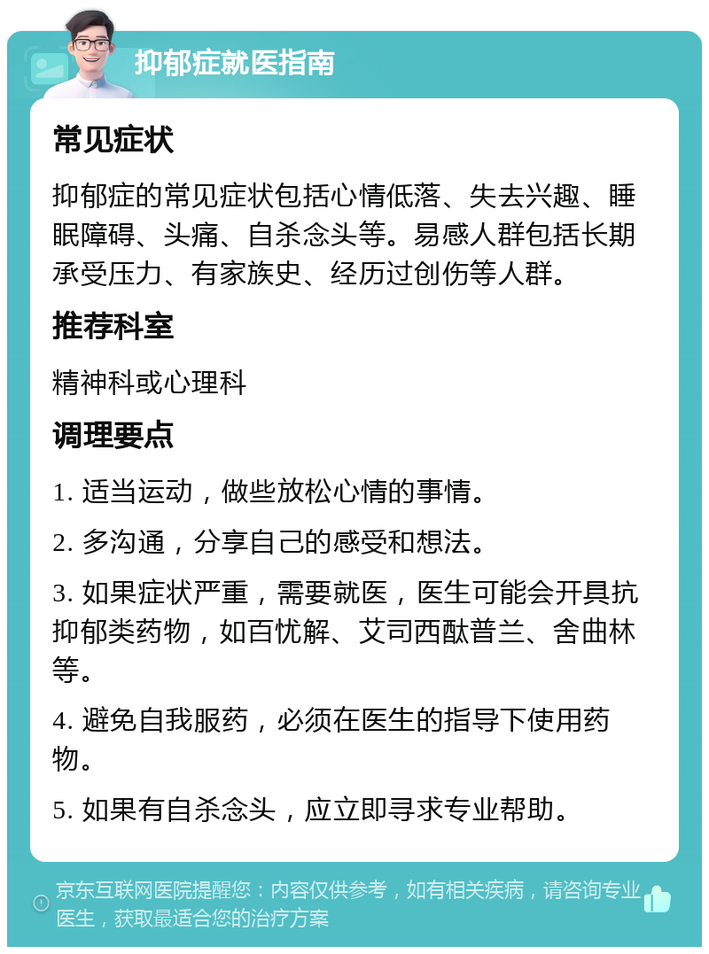 抑郁症就医指南 常见症状 抑郁症的常见症状包括心情低落、失去兴趣、睡眠障碍、头痛、自杀念头等。易感人群包括长期承受压力、有家族史、经历过创伤等人群。 推荐科室 精神科或心理科 调理要点 1. 适当运动，做些放松心情的事情。 2. 多沟通，分享自己的感受和想法。 3. 如果症状严重，需要就医，医生可能会开具抗抑郁类药物，如百忧解、艾司西酞普兰、舍曲林等。 4. 避免自我服药，必须在医生的指导下使用药物。 5. 如果有自杀念头，应立即寻求专业帮助。