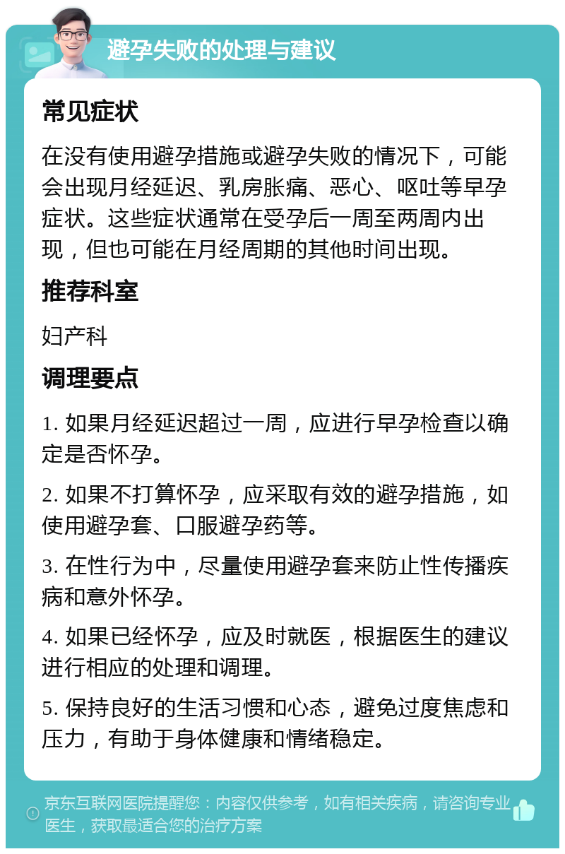 避孕失败的处理与建议 常见症状 在没有使用避孕措施或避孕失败的情况下，可能会出现月经延迟、乳房胀痛、恶心、呕吐等早孕症状。这些症状通常在受孕后一周至两周内出现，但也可能在月经周期的其他时间出现。 推荐科室 妇产科 调理要点 1. 如果月经延迟超过一周，应进行早孕检查以确定是否怀孕。 2. 如果不打算怀孕，应采取有效的避孕措施，如使用避孕套、口服避孕药等。 3. 在性行为中，尽量使用避孕套来防止性传播疾病和意外怀孕。 4. 如果已经怀孕，应及时就医，根据医生的建议进行相应的处理和调理。 5. 保持良好的生活习惯和心态，避免过度焦虑和压力，有助于身体健康和情绪稳定。