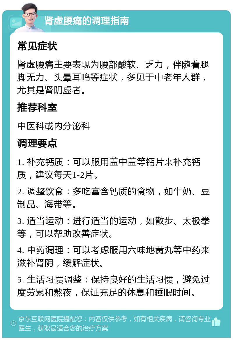 肾虚腰痛的调理指南 常见症状 肾虚腰痛主要表现为腰部酸软、乏力，伴随着腿脚无力、头晕耳鸣等症状，多见于中老年人群，尤其是肾阴虚者。 推荐科室 中医科或内分泌科 调理要点 1. 补充钙质：可以服用盖中盖等钙片来补充钙质，建议每天1-2片。 2. 调整饮食：多吃富含钙质的食物，如牛奶、豆制品、海带等。 3. 适当运动：进行适当的运动，如散步、太极拳等，可以帮助改善症状。 4. 中药调理：可以考虑服用六味地黄丸等中药来滋补肾阴，缓解症状。 5. 生活习惯调整：保持良好的生活习惯，避免过度劳累和熬夜，保证充足的休息和睡眠时间。