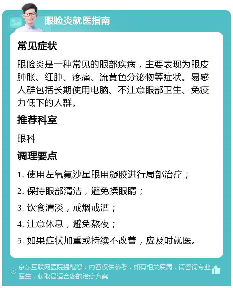 眼睑炎就医指南 常见症状 眼睑炎是一种常见的眼部疾病，主要表现为眼皮肿胀、红肿、疼痛、流黄色分泌物等症状。易感人群包括长期使用电脑、不注意眼部卫生、免疫力低下的人群。 推荐科室 眼科 调理要点 1. 使用左氧氟沙星眼用凝胶进行局部治疗； 2. 保持眼部清洁，避免揉眼睛； 3. 饮食清淡，戒烟戒酒； 4. 注意休息，避免熬夜； 5. 如果症状加重或持续不改善，应及时就医。