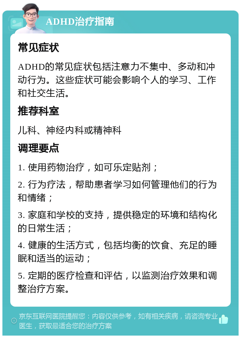 ADHD治疗指南 常见症状 ADHD的常见症状包括注意力不集中、多动和冲动行为。这些症状可能会影响个人的学习、工作和社交生活。 推荐科室 儿科、神经内科或精神科 调理要点 1. 使用药物治疗，如可乐定贴剂； 2. 行为疗法，帮助患者学习如何管理他们的行为和情绪； 3. 家庭和学校的支持，提供稳定的环境和结构化的日常生活； 4. 健康的生活方式，包括均衡的饮食、充足的睡眠和适当的运动； 5. 定期的医疗检查和评估，以监测治疗效果和调整治疗方案。