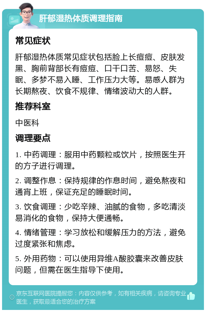 肝郁湿热体质调理指南 常见症状 肝郁湿热体质常见症状包括脸上长痘痘、皮肤发黑、胸前背部长有痘痘、口干口苦、易怒、失眠、多梦不易入睡、工作压力大等。易感人群为长期熬夜、饮食不规律、情绪波动大的人群。 推荐科室 中医科 调理要点 1. 中药调理：服用中药颗粒或饮片，按照医生开的方子进行调理。 2. 调整作息：保持规律的作息时间，避免熬夜和通宵上班，保证充足的睡眠时间。 3. 饮食调理：少吃辛辣、油腻的食物，多吃清淡易消化的食物，保持大便通畅。 4. 情绪管理：学习放松和缓解压力的方法，避免过度紧张和焦虑。 5. 外用药物：可以使用异维A酸胶囊来改善皮肤问题，但需在医生指导下使用。