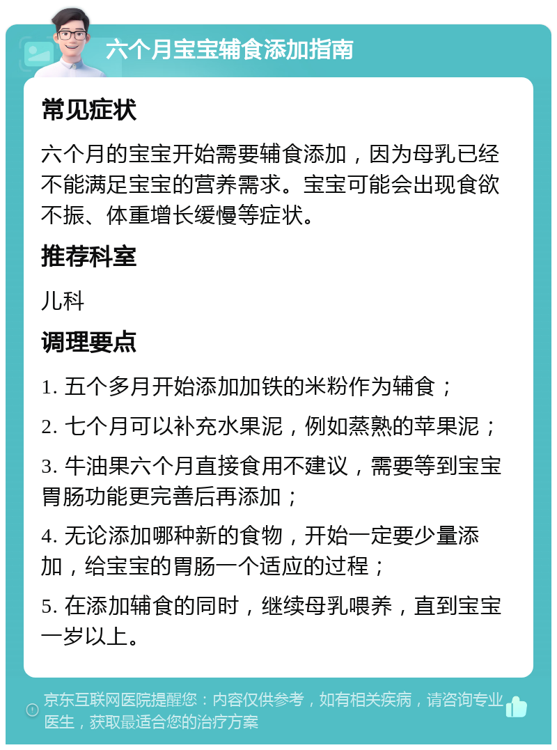 六个月宝宝辅食添加指南 常见症状 六个月的宝宝开始需要辅食添加，因为母乳已经不能满足宝宝的营养需求。宝宝可能会出现食欲不振、体重增长缓慢等症状。 推荐科室 儿科 调理要点 1. 五个多月开始添加加铁的米粉作为辅食； 2. 七个月可以补充水果泥，例如蒸熟的苹果泥； 3. 牛油果六个月直接食用不建议，需要等到宝宝胃肠功能更完善后再添加； 4. 无论添加哪种新的食物，开始一定要少量添加，给宝宝的胃肠一个适应的过程； 5. 在添加辅食的同时，继续母乳喂养，直到宝宝一岁以上。