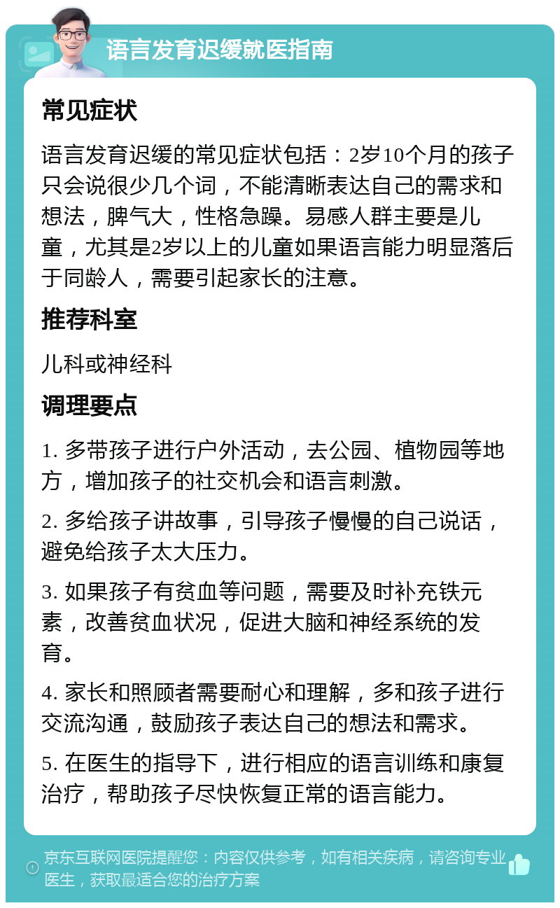 语言发育迟缓就医指南 常见症状 语言发育迟缓的常见症状包括：2岁10个月的孩子只会说很少几个词，不能清晰表达自己的需求和想法，脾气大，性格急躁。易感人群主要是儿童，尤其是2岁以上的儿童如果语言能力明显落后于同龄人，需要引起家长的注意。 推荐科室 儿科或神经科 调理要点 1. 多带孩子进行户外活动，去公园、植物园等地方，增加孩子的社交机会和语言刺激。 2. 多给孩子讲故事，引导孩子慢慢的自己说话，避免给孩子太大压力。 3. 如果孩子有贫血等问题，需要及时补充铁元素，改善贫血状况，促进大脑和神经系统的发育。 4. 家长和照顾者需要耐心和理解，多和孩子进行交流沟通，鼓励孩子表达自己的想法和需求。 5. 在医生的指导下，进行相应的语言训练和康复治疗，帮助孩子尽快恢复正常的语言能力。