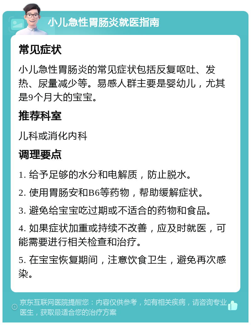 小儿急性胃肠炎就医指南 常见症状 小儿急性胃肠炎的常见症状包括反复呕吐、发热、尿量减少等。易感人群主要是婴幼儿，尤其是9个月大的宝宝。 推荐科室 儿科或消化内科 调理要点 1. 给予足够的水分和电解质，防止脱水。 2. 使用胃肠安和B6等药物，帮助缓解症状。 3. 避免给宝宝吃过期或不适合的药物和食品。 4. 如果症状加重或持续不改善，应及时就医，可能需要进行相关检查和治疗。 5. 在宝宝恢复期间，注意饮食卫生，避免再次感染。