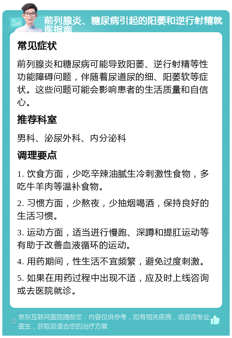 前列腺炎、糖尿病引起的阳萎和逆行射精就医指南 常见症状 前列腺炎和糖尿病可能导致阳萎、逆行射精等性功能障碍问题，伴随着尿道尿的细、阳萎软等症状。这些问题可能会影响患者的生活质量和自信心。 推荐科室 男科、泌尿外科、内分泌科 调理要点 1. 饮食方面，少吃辛辣油腻生冷刺激性食物，多吃牛羊肉等温补食物。 2. 习惯方面，少熬夜，少抽烟喝酒，保持良好的生活习惯。 3. 运动方面，适当进行慢跑、深蹲和提肛运动等有助于改善血液循环的运动。 4. 用药期间，性生活不宜频繁，避免过度刺激。 5. 如果在用药过程中出现不适，应及时上线咨询或去医院就诊。