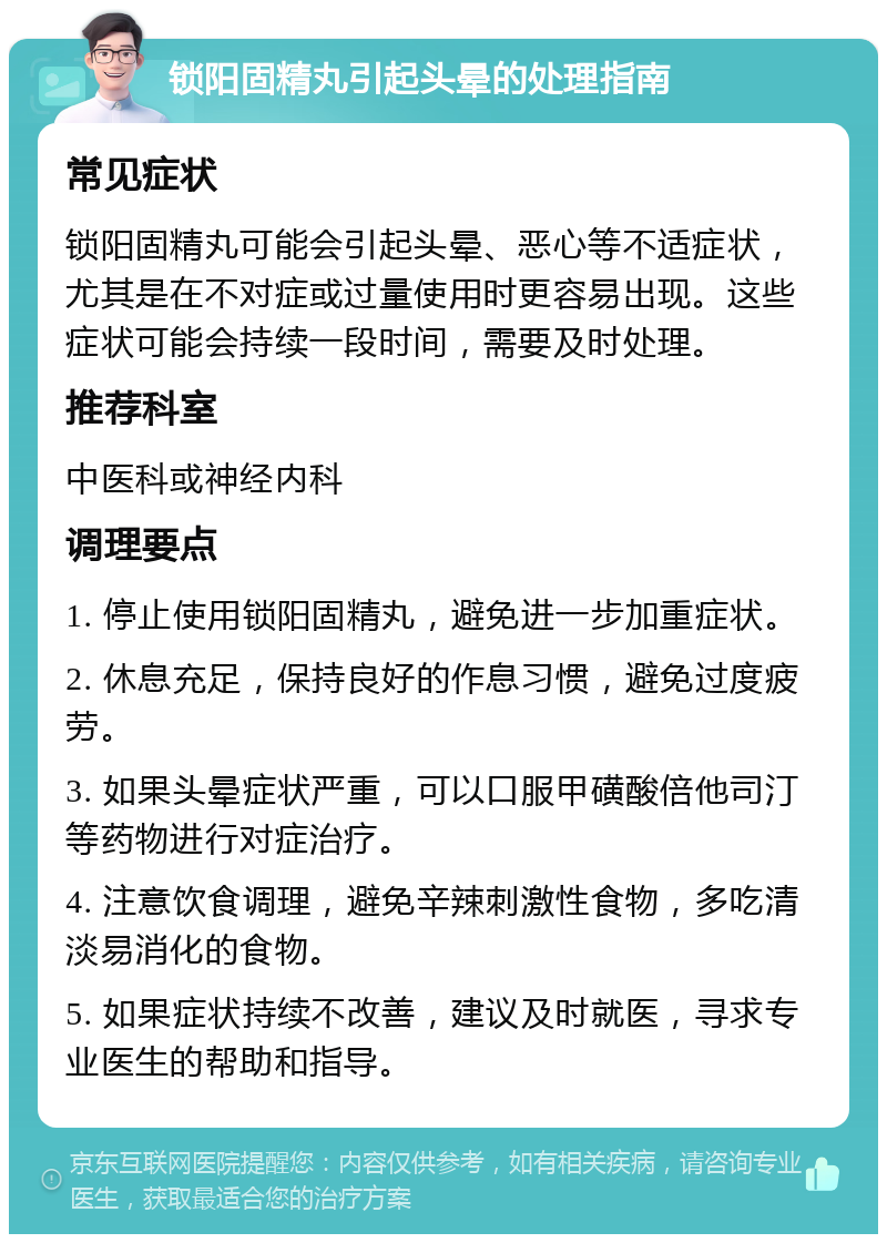 锁阳固精丸引起头晕的处理指南 常见症状 锁阳固精丸可能会引起头晕、恶心等不适症状，尤其是在不对症或过量使用时更容易出现。这些症状可能会持续一段时间，需要及时处理。 推荐科室 中医科或神经内科 调理要点 1. 停止使用锁阳固精丸，避免进一步加重症状。 2. 休息充足，保持良好的作息习惯，避免过度疲劳。 3. 如果头晕症状严重，可以口服甲磺酸倍他司汀等药物进行对症治疗。 4. 注意饮食调理，避免辛辣刺激性食物，多吃清淡易消化的食物。 5. 如果症状持续不改善，建议及时就医，寻求专业医生的帮助和指导。