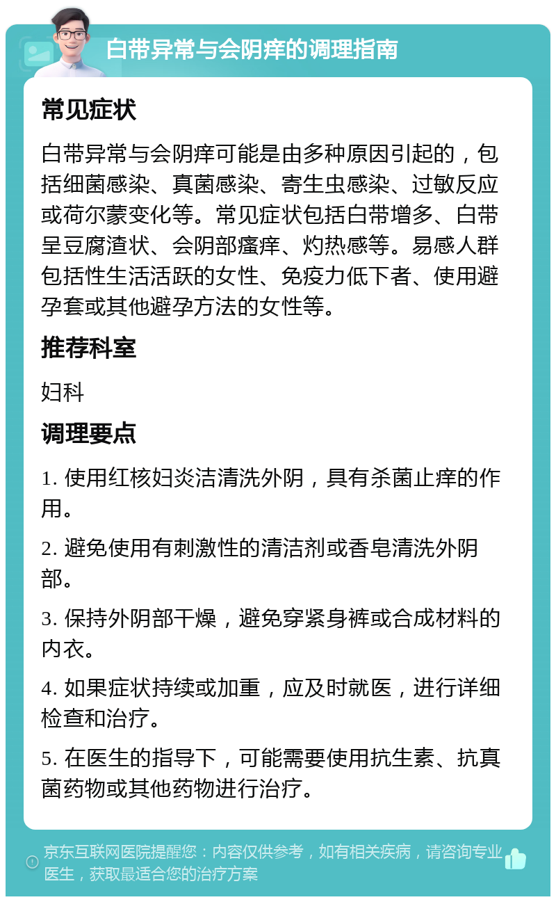 白带异常与会阴痒的调理指南 常见症状 白带异常与会阴痒可能是由多种原因引起的，包括细菌感染、真菌感染、寄生虫感染、过敏反应或荷尔蒙变化等。常见症状包括白带增多、白带呈豆腐渣状、会阴部瘙痒、灼热感等。易感人群包括性生活活跃的女性、免疫力低下者、使用避孕套或其他避孕方法的女性等。 推荐科室 妇科 调理要点 1. 使用红核妇炎洁清洗外阴，具有杀菌止痒的作用。 2. 避免使用有刺激性的清洁剂或香皂清洗外阴部。 3. 保持外阴部干燥，避免穿紧身裤或合成材料的内衣。 4. 如果症状持续或加重，应及时就医，进行详细检查和治疗。 5. 在医生的指导下，可能需要使用抗生素、抗真菌药物或其他药物进行治疗。