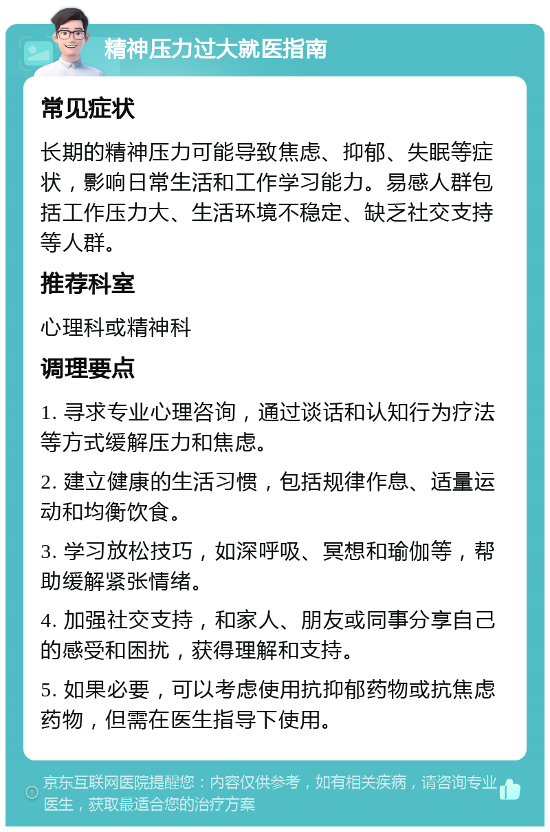 精神压力过大就医指南 常见症状 长期的精神压力可能导致焦虑、抑郁、失眠等症状，影响日常生活和工作学习能力。易感人群包括工作压力大、生活环境不稳定、缺乏社交支持等人群。 推荐科室 心理科或精神科 调理要点 1. 寻求专业心理咨询，通过谈话和认知行为疗法等方式缓解压力和焦虑。 2. 建立健康的生活习惯，包括规律作息、适量运动和均衡饮食。 3. 学习放松技巧，如深呼吸、冥想和瑜伽等，帮助缓解紧张情绪。 4. 加强社交支持，和家人、朋友或同事分享自己的感受和困扰，获得理解和支持。 5. 如果必要，可以考虑使用抗抑郁药物或抗焦虑药物，但需在医生指导下使用。