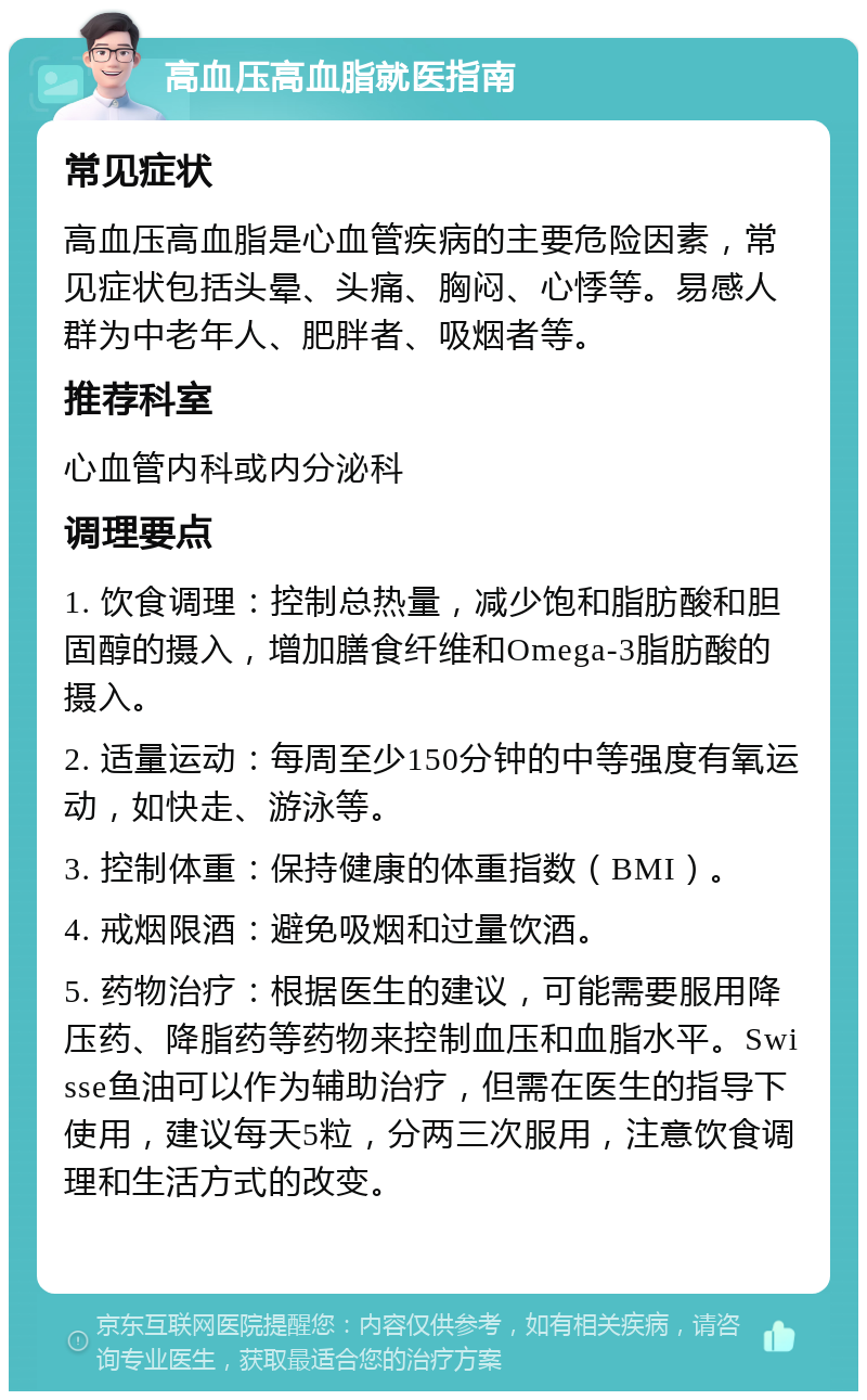 高血压高血脂就医指南 常见症状 高血压高血脂是心血管疾病的主要危险因素，常见症状包括头晕、头痛、胸闷、心悸等。易感人群为中老年人、肥胖者、吸烟者等。 推荐科室 心血管内科或内分泌科 调理要点 1. 饮食调理：控制总热量，减少饱和脂肪酸和胆固醇的摄入，增加膳食纤维和Omega-3脂肪酸的摄入。 2. 适量运动：每周至少150分钟的中等强度有氧运动，如快走、游泳等。 3. 控制体重：保持健康的体重指数（BMI）。 4. 戒烟限酒：避免吸烟和过量饮酒。 5. 药物治疗：根据医生的建议，可能需要服用降压药、降脂药等药物来控制血压和血脂水平。Swisse鱼油可以作为辅助治疗，但需在医生的指导下使用，建议每天5粒，分两三次服用，注意饮食调理和生活方式的改变。