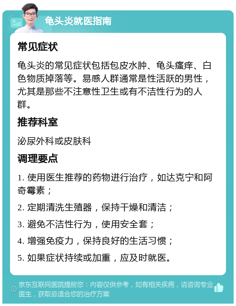 龟头炎就医指南 常见症状 龟头炎的常见症状包括包皮水肿、龟头瘙痒、白色物质掉落等。易感人群通常是性活跃的男性，尤其是那些不注意性卫生或有不洁性行为的人群。 推荐科室 泌尿外科或皮肤科 调理要点 1. 使用医生推荐的药物进行治疗，如达克宁和阿奇霉素； 2. 定期清洗生殖器，保持干燥和清洁； 3. 避免不洁性行为，使用安全套； 4. 增强免疫力，保持良好的生活习惯； 5. 如果症状持续或加重，应及时就医。