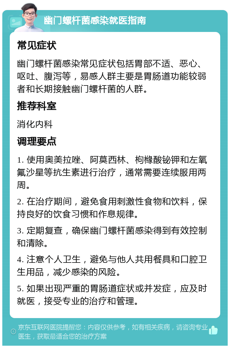 幽门螺杆菌感染就医指南 常见症状 幽门螺杆菌感染常见症状包括胃部不适、恶心、呕吐、腹泻等，易感人群主要是胃肠道功能较弱者和长期接触幽门螺杆菌的人群。 推荐科室 消化内科 调理要点 1. 使用奥美拉唑、阿莫西林、枸橼酸铋钾和左氧氟沙星等抗生素进行治疗，通常需要连续服用两周。 2. 在治疗期间，避免食用刺激性食物和饮料，保持良好的饮食习惯和作息规律。 3. 定期复查，确保幽门螺杆菌感染得到有效控制和清除。 4. 注意个人卫生，避免与他人共用餐具和口腔卫生用品，减少感染的风险。 5. 如果出现严重的胃肠道症状或并发症，应及时就医，接受专业的治疗和管理。