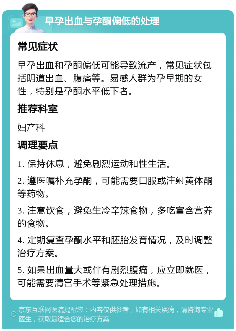 早孕出血与孕酮偏低的处理 常见症状 早孕出血和孕酮偏低可能导致流产，常见症状包括阴道出血、腹痛等。易感人群为孕早期的女性，特别是孕酮水平低下者。 推荐科室 妇产科 调理要点 1. 保持休息，避免剧烈运动和性生活。 2. 遵医嘱补充孕酮，可能需要口服或注射黄体酮等药物。 3. 注意饮食，避免生冷辛辣食物，多吃富含营养的食物。 4. 定期复查孕酮水平和胚胎发育情况，及时调整治疗方案。 5. 如果出血量大或伴有剧烈腹痛，应立即就医，可能需要清宫手术等紧急处理措施。