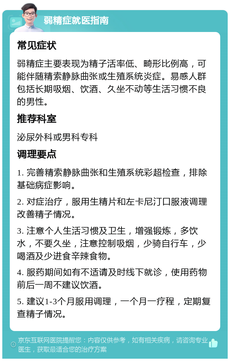 弱精症就医指南 常见症状 弱精症主要表现为精子活率低、畸形比例高，可能伴随精索静脉曲张或生殖系统炎症。易感人群包括长期吸烟、饮酒、久坐不动等生活习惯不良的男性。 推荐科室 泌尿外科或男科专科 调理要点 1. 完善精索静脉曲张和生殖系统彩超检查，排除基础病症影响。 2. 对症治疗，服用生精片和左卡尼汀口服液调理改善精子情况。 3. 注意个人生活习惯及卫生，增强锻炼，多饮水，不要久坐，注意控制吸烟，少骑自行车，少喝酒及少进食辛辣食物。 4. 服药期间如有不适请及时线下就诊，使用药物前后一周不建议饮酒。 5. 建议1-3个月服用调理，一个月一疗程，定期复查精子情况。