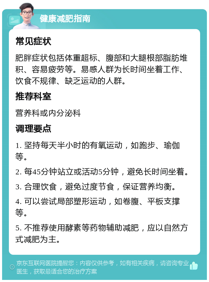 健康减肥指南 常见症状 肥胖症状包括体重超标、腹部和大腿根部脂肪堆积、容易疲劳等。易感人群为长时间坐着工作、饮食不规律、缺乏运动的人群。 推荐科室 营养科或内分泌科 调理要点 1. 坚持每天半小时的有氧运动，如跑步、瑜伽等。 2. 每45分钟站立或活动5分钟，避免长时间坐着。 3. 合理饮食，避免过度节食，保证营养均衡。 4. 可以尝试局部塑形运动，如卷腹、平板支撑等。 5. 不推荐使用酵素等药物辅助减肥，应以自然方式减肥为主。