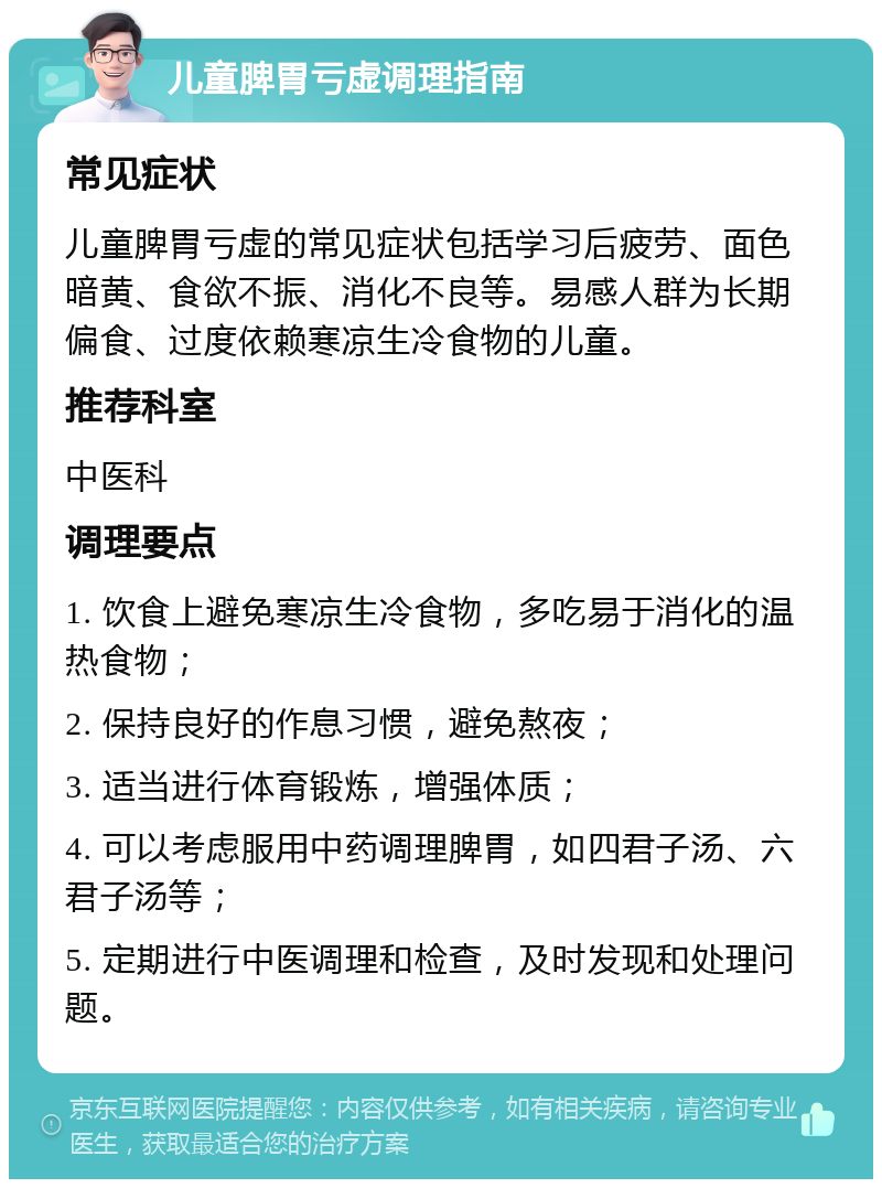 儿童脾胃亏虚调理指南 常见症状 儿童脾胃亏虚的常见症状包括学习后疲劳、面色暗黄、食欲不振、消化不良等。易感人群为长期偏食、过度依赖寒凉生冷食物的儿童。 推荐科室 中医科 调理要点 1. 饮食上避免寒凉生冷食物，多吃易于消化的温热食物； 2. 保持良好的作息习惯，避免熬夜； 3. 适当进行体育锻炼，增强体质； 4. 可以考虑服用中药调理脾胃，如四君子汤、六君子汤等； 5. 定期进行中医调理和检查，及时发现和处理问题。