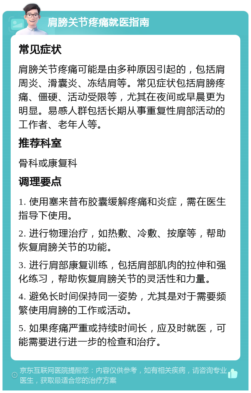 肩膀关节疼痛就医指南 常见症状 肩膀关节疼痛可能是由多种原因引起的，包括肩周炎、滑囊炎、冻结肩等。常见症状包括肩膀疼痛、僵硬、活动受限等，尤其在夜间或早晨更为明显。易感人群包括长期从事重复性肩部活动的工作者、老年人等。 推荐科室 骨科或康复科 调理要点 1. 使用塞来昔布胶囊缓解疼痛和炎症，需在医生指导下使用。 2. 进行物理治疗，如热敷、冷敷、按摩等，帮助恢复肩膀关节的功能。 3. 进行肩部康复训练，包括肩部肌肉的拉伸和强化练习，帮助恢复肩膀关节的灵活性和力量。 4. 避免长时间保持同一姿势，尤其是对于需要频繁使用肩膀的工作或活动。 5. 如果疼痛严重或持续时间长，应及时就医，可能需要进行进一步的检查和治疗。