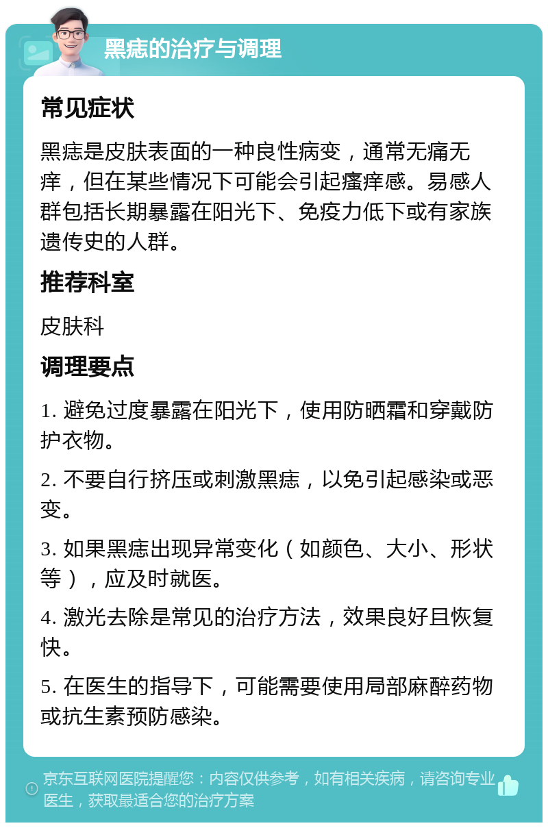 黑痣的治疗与调理 常见症状 黑痣是皮肤表面的一种良性病变，通常无痛无痒，但在某些情况下可能会引起瘙痒感。易感人群包括长期暴露在阳光下、免疫力低下或有家族遗传史的人群。 推荐科室 皮肤科 调理要点 1. 避免过度暴露在阳光下，使用防晒霜和穿戴防护衣物。 2. 不要自行挤压或刺激黑痣，以免引起感染或恶变。 3. 如果黑痣出现异常变化（如颜色、大小、形状等），应及时就医。 4. 激光去除是常见的治疗方法，效果良好且恢复快。 5. 在医生的指导下，可能需要使用局部麻醉药物或抗生素预防感染。