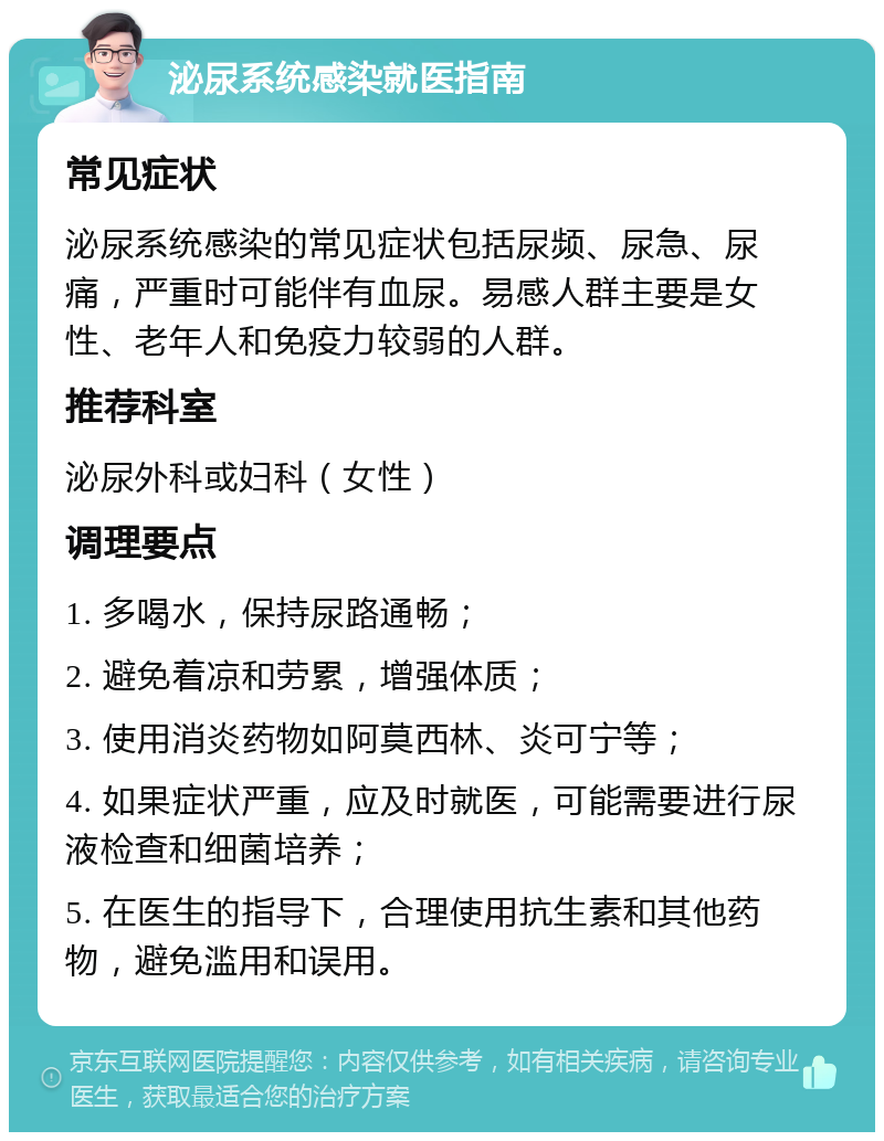 泌尿系统感染就医指南 常见症状 泌尿系统感染的常见症状包括尿频、尿急、尿痛，严重时可能伴有血尿。易感人群主要是女性、老年人和免疫力较弱的人群。 推荐科室 泌尿外科或妇科（女性） 调理要点 1. 多喝水，保持尿路通畅； 2. 避免着凉和劳累，增强体质； 3. 使用消炎药物如阿莫西林、炎可宁等； 4. 如果症状严重，应及时就医，可能需要进行尿液检查和细菌培养； 5. 在医生的指导下，合理使用抗生素和其他药物，避免滥用和误用。