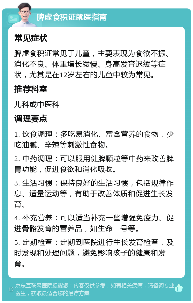 脾虚食积证就医指南 常见症状 脾虚食积证常见于儿童，主要表现为食欲不振、消化不良、体重增长缓慢、身高发育迟缓等症状，尤其是在12岁左右的儿童中较为常见。 推荐科室 儿科或中医科 调理要点 1. 饮食调理：多吃易消化、富含营养的食物，少吃油腻、辛辣等刺激性食物。 2. 中药调理：可以服用健脾颗粒等中药来改善脾胃功能，促进食欲和消化吸收。 3. 生活习惯：保持良好的生活习惯，包括规律作息、适量运动等，有助于改善体质和促进生长发育。 4. 补充营养：可以适当补充一些增强免疫力、促进骨骼发育的营养品，如生命一号等。 5. 定期检查：定期到医院进行生长发育检查，及时发现和处理问题，避免影响孩子的健康和发育。