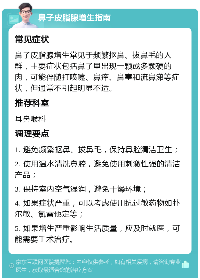 鼻子皮脂腺增生指南 常见症状 鼻子皮脂腺增生常见于频繁抠鼻、拔鼻毛的人群，主要症状包括鼻子里出现一颗或多颗硬的肉，可能伴随打喷嚏、鼻痒、鼻塞和流鼻涕等症状，但通常不引起明显不适。 推荐科室 耳鼻喉科 调理要点 1. 避免频繁抠鼻、拔鼻毛，保持鼻腔清洁卫生； 2. 使用温水清洗鼻腔，避免使用刺激性强的清洁产品； 3. 保持室内空气湿润，避免干燥环境； 4. 如果症状严重，可以考虑使用抗过敏药物如扑尔敏、氯雷他定等； 5. 如果增生严重影响生活质量，应及时就医，可能需要手术治疗。