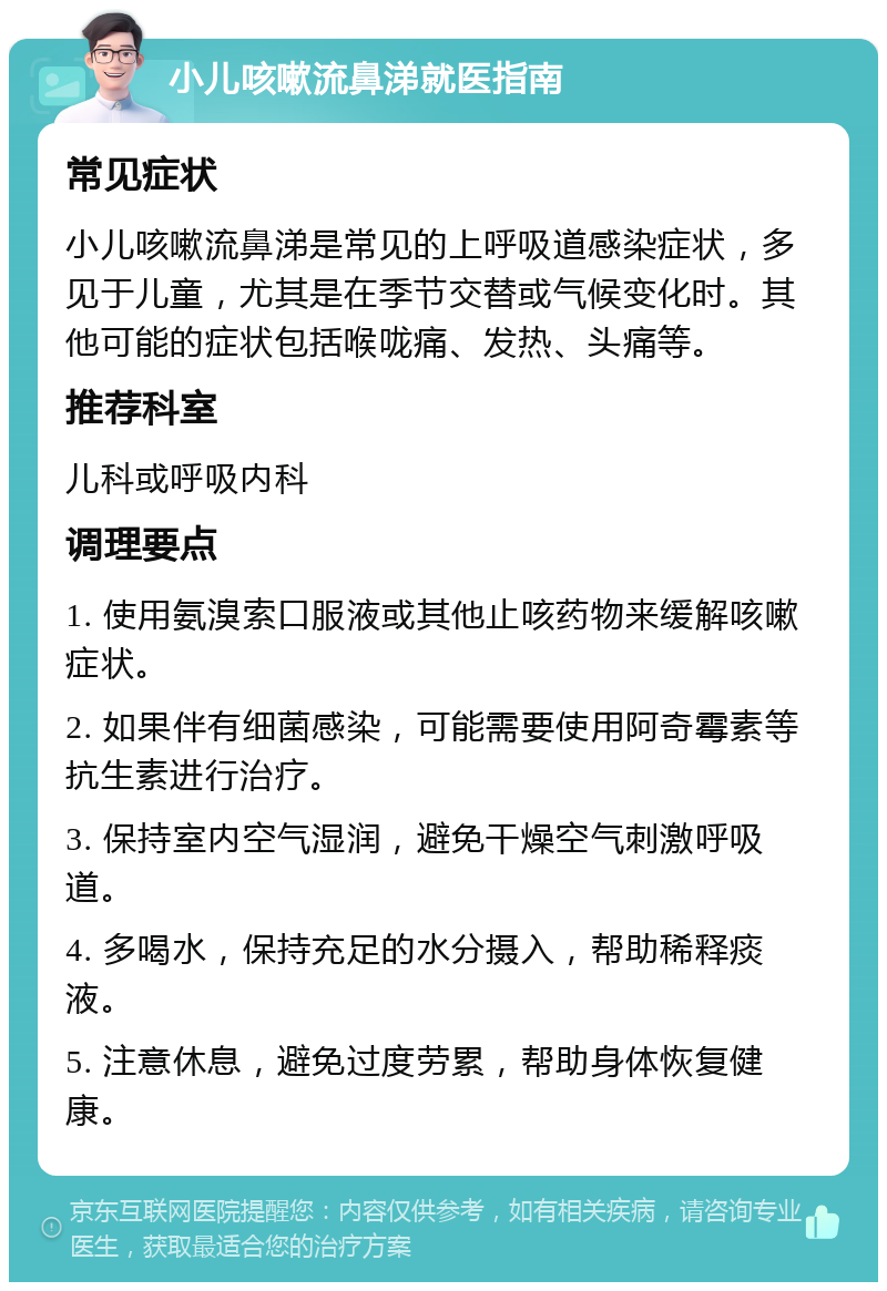 小儿咳嗽流鼻涕就医指南 常见症状 小儿咳嗽流鼻涕是常见的上呼吸道感染症状，多见于儿童，尤其是在季节交替或气候变化时。其他可能的症状包括喉咙痛、发热、头痛等。 推荐科室 儿科或呼吸内科 调理要点 1. 使用氨溴索口服液或其他止咳药物来缓解咳嗽症状。 2. 如果伴有细菌感染，可能需要使用阿奇霉素等抗生素进行治疗。 3. 保持室内空气湿润，避免干燥空气刺激呼吸道。 4. 多喝水，保持充足的水分摄入，帮助稀释痰液。 5. 注意休息，避免过度劳累，帮助身体恢复健康。