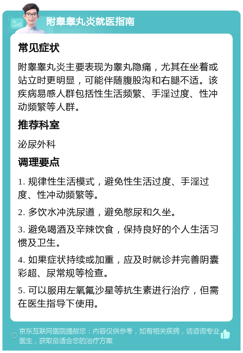 附睾睾丸炎就医指南 常见症状 附睾睾丸炎主要表现为睾丸隐痛，尤其在坐着或站立时更明显，可能伴随腹股沟和右腿不适。该疾病易感人群包括性生活频繁、手淫过度、性冲动频繁等人群。 推荐科室 泌尿外科 调理要点 1. 规律性生活模式，避免性生活过度、手淫过度、性冲动频繁等。 2. 多饮水冲洗尿道，避免憋尿和久坐。 3. 避免喝酒及辛辣饮食，保持良好的个人生活习惯及卫生。 4. 如果症状持续或加重，应及时就诊并完善阴囊彩超、尿常规等检查。 5. 可以服用左氧氟沙星等抗生素进行治疗，但需在医生指导下使用。