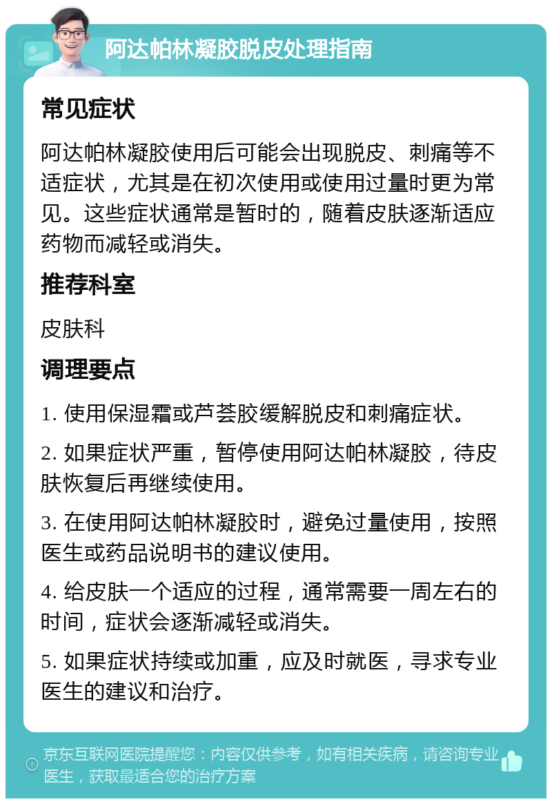 阿达帕林凝胶脱皮处理指南 常见症状 阿达帕林凝胶使用后可能会出现脱皮、刺痛等不适症状，尤其是在初次使用或使用过量时更为常见。这些症状通常是暂时的，随着皮肤逐渐适应药物而减轻或消失。 推荐科室 皮肤科 调理要点 1. 使用保湿霜或芦荟胶缓解脱皮和刺痛症状。 2. 如果症状严重，暂停使用阿达帕林凝胶，待皮肤恢复后再继续使用。 3. 在使用阿达帕林凝胶时，避免过量使用，按照医生或药品说明书的建议使用。 4. 给皮肤一个适应的过程，通常需要一周左右的时间，症状会逐渐减轻或消失。 5. 如果症状持续或加重，应及时就医，寻求专业医生的建议和治疗。