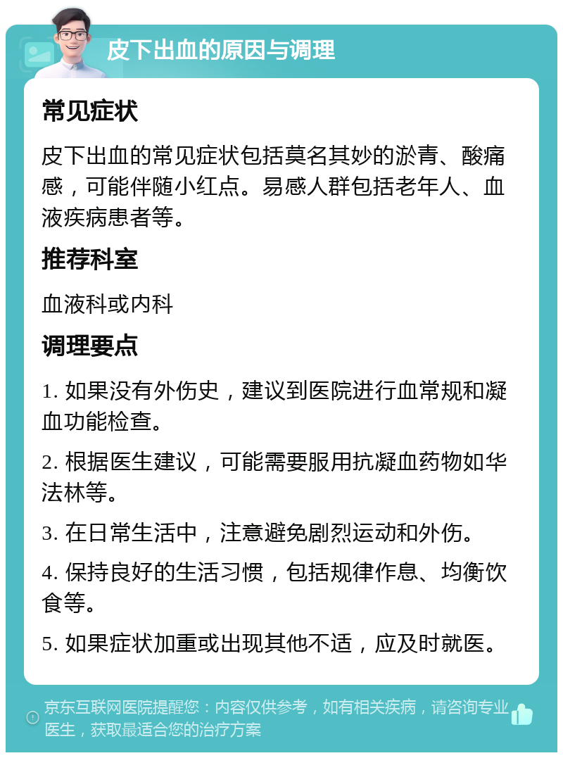 皮下出血的原因与调理 常见症状 皮下出血的常见症状包括莫名其妙的淤青、酸痛感，可能伴随小红点。易感人群包括老年人、血液疾病患者等。 推荐科室 血液科或内科 调理要点 1. 如果没有外伤史，建议到医院进行血常规和凝血功能检查。 2. 根据医生建议，可能需要服用抗凝血药物如华法林等。 3. 在日常生活中，注意避免剧烈运动和外伤。 4. 保持良好的生活习惯，包括规律作息、均衡饮食等。 5. 如果症状加重或出现其他不适，应及时就医。