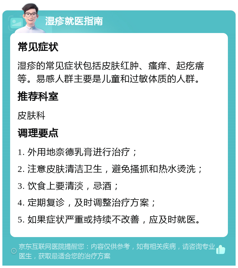 湿疹就医指南 常见症状 湿疹的常见症状包括皮肤红肿、瘙痒、起疙瘩等。易感人群主要是儿童和过敏体质的人群。 推荐科室 皮肤科 调理要点 1. 外用地奈德乳膏进行治疗； 2. 注意皮肤清洁卫生，避免搔抓和热水烫洗； 3. 饮食上要清淡，忌酒； 4. 定期复诊，及时调整治疗方案； 5. 如果症状严重或持续不改善，应及时就医。