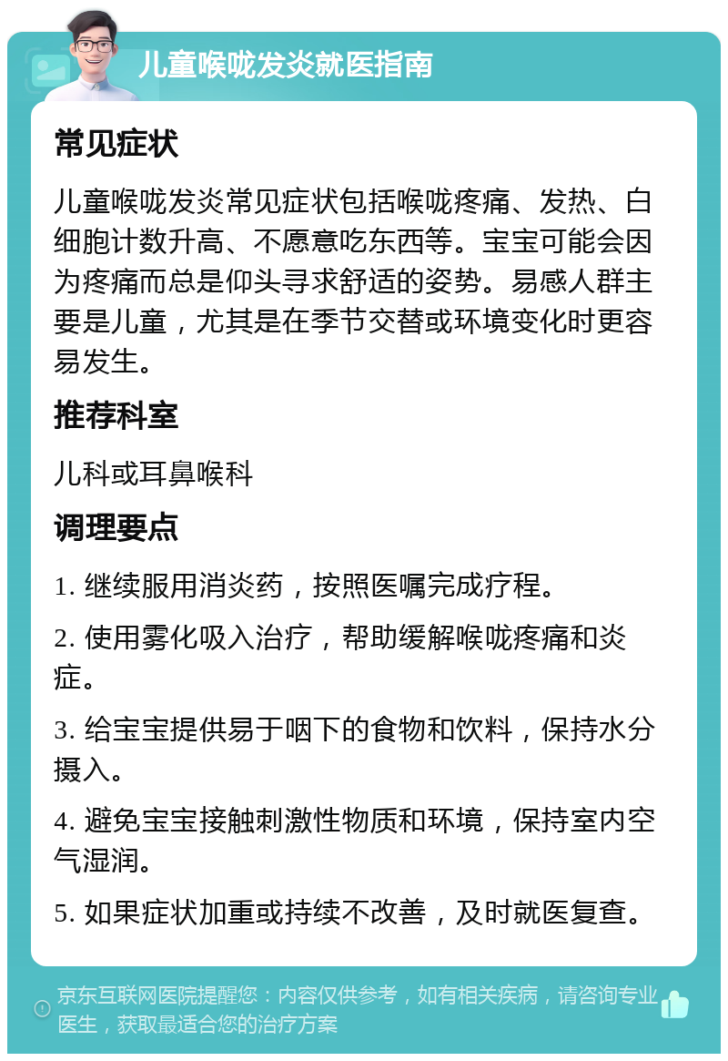 儿童喉咙发炎就医指南 常见症状 儿童喉咙发炎常见症状包括喉咙疼痛、发热、白细胞计数升高、不愿意吃东西等。宝宝可能会因为疼痛而总是仰头寻求舒适的姿势。易感人群主要是儿童，尤其是在季节交替或环境变化时更容易发生。 推荐科室 儿科或耳鼻喉科 调理要点 1. 继续服用消炎药，按照医嘱完成疗程。 2. 使用雾化吸入治疗，帮助缓解喉咙疼痛和炎症。 3. 给宝宝提供易于咽下的食物和饮料，保持水分摄入。 4. 避免宝宝接触刺激性物质和环境，保持室内空气湿润。 5. 如果症状加重或持续不改善，及时就医复查。