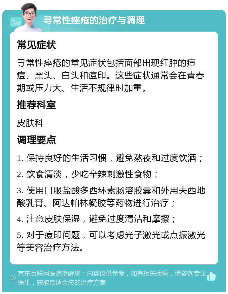 寻常性痤疮的治疗与调理 常见症状 寻常性痤疮的常见症状包括面部出现红肿的痘痘、黑头、白头和痘印。这些症状通常会在青春期或压力大、生活不规律时加重。 推荐科室 皮肤科 调理要点 1. 保持良好的生活习惯，避免熬夜和过度饮酒； 2. 饮食清淡，少吃辛辣刺激性食物； 3. 使用口服盐酸多西环素肠溶胶囊和外用夫西地酸乳膏、阿达帕林凝胶等药物进行治疗； 4. 注意皮肤保湿，避免过度清洁和摩擦； 5. 对于痘印问题，可以考虑光子激光或点振激光等美容治疗方法。