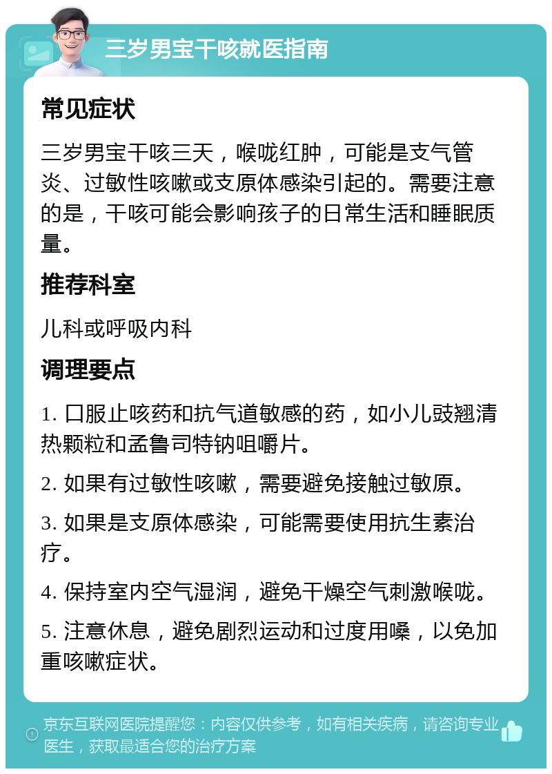 三岁男宝干咳就医指南 常见症状 三岁男宝干咳三天，喉咙红肿，可能是支气管炎、过敏性咳嗽或支原体感染引起的。需要注意的是，干咳可能会影响孩子的日常生活和睡眠质量。 推荐科室 儿科或呼吸内科 调理要点 1. 口服止咳药和抗气道敏感的药，如小儿豉翘清热颗粒和孟鲁司特钠咀嚼片。 2. 如果有过敏性咳嗽，需要避免接触过敏原。 3. 如果是支原体感染，可能需要使用抗生素治疗。 4. 保持室内空气湿润，避免干燥空气刺激喉咙。 5. 注意休息，避免剧烈运动和过度用嗓，以免加重咳嗽症状。