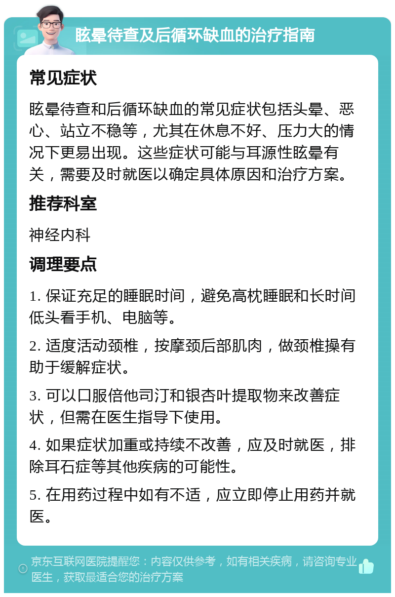 眩晕待查及后循环缺血的治疗指南 常见症状 眩晕待查和后循环缺血的常见症状包括头晕、恶心、站立不稳等，尤其在休息不好、压力大的情况下更易出现。这些症状可能与耳源性眩晕有关，需要及时就医以确定具体原因和治疗方案。 推荐科室 神经内科 调理要点 1. 保证充足的睡眠时间，避免高枕睡眠和长时间低头看手机、电脑等。 2. 适度活动颈椎，按摩颈后部肌肉，做颈椎操有助于缓解症状。 3. 可以口服倍他司汀和银杏叶提取物来改善症状，但需在医生指导下使用。 4. 如果症状加重或持续不改善，应及时就医，排除耳石症等其他疾病的可能性。 5. 在用药过程中如有不适，应立即停止用药并就医。