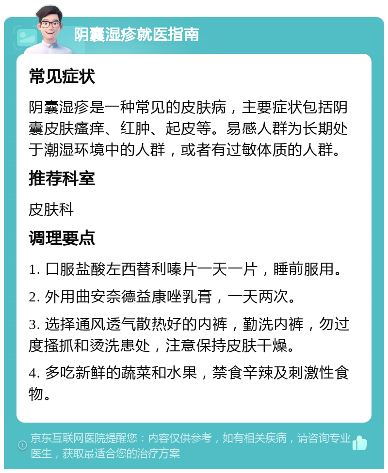 阴囊湿疹就医指南 常见症状 阴囊湿疹是一种常见的皮肤病，主要症状包括阴囊皮肤瘙痒、红肿、起皮等。易感人群为长期处于潮湿环境中的人群，或者有过敏体质的人群。 推荐科室 皮肤科 调理要点 1. 口服盐酸左西替利嗪片一天一片，睡前服用。 2. 外用曲安奈德益康唑乳膏，一天两次。 3. 选择通风透气散热好的内裤，勤洗内裤，勿过度搔抓和烫洗患处，注意保持皮肤干燥。 4. 多吃新鲜的蔬菜和水果，禁食辛辣及刺激性食物。