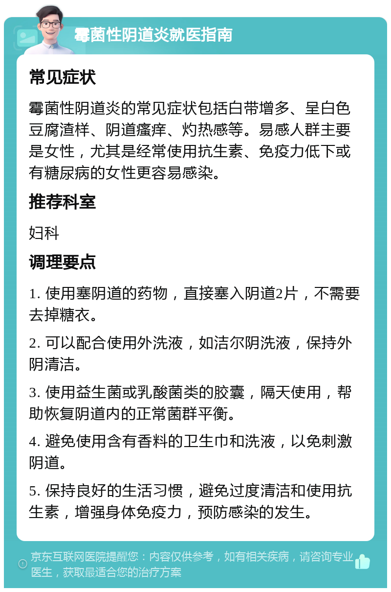 霉菌性阴道炎就医指南 常见症状 霉菌性阴道炎的常见症状包括白带增多、呈白色豆腐渣样、阴道瘙痒、灼热感等。易感人群主要是女性，尤其是经常使用抗生素、免疫力低下或有糖尿病的女性更容易感染。 推荐科室 妇科 调理要点 1. 使用塞阴道的药物，直接塞入阴道2片，不需要去掉糖衣。 2. 可以配合使用外洗液，如洁尔阴洗液，保持外阴清洁。 3. 使用益生菌或乳酸菌类的胶囊，隔天使用，帮助恢复阴道内的正常菌群平衡。 4. 避免使用含有香料的卫生巾和洗液，以免刺激阴道。 5. 保持良好的生活习惯，避免过度清洁和使用抗生素，增强身体免疫力，预防感染的发生。