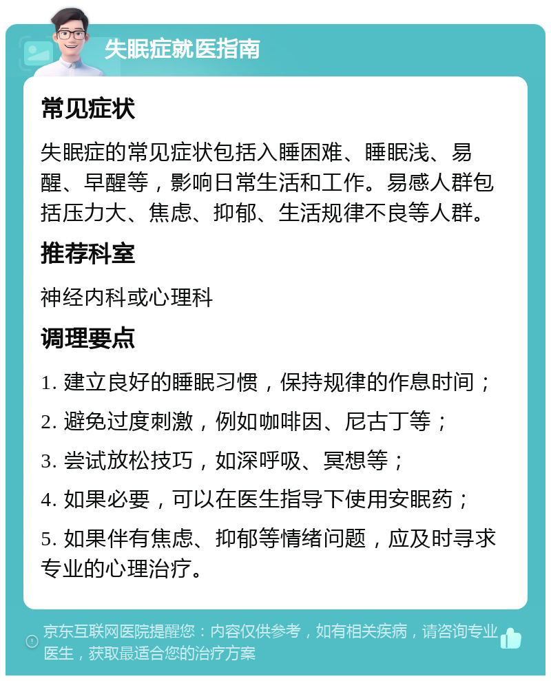 失眠症就医指南 常见症状 失眠症的常见症状包括入睡困难、睡眠浅、易醒、早醒等，影响日常生活和工作。易感人群包括压力大、焦虑、抑郁、生活规律不良等人群。 推荐科室 神经内科或心理科 调理要点 1. 建立良好的睡眠习惯，保持规律的作息时间； 2. 避免过度刺激，例如咖啡因、尼古丁等； 3. 尝试放松技巧，如深呼吸、冥想等； 4. 如果必要，可以在医生指导下使用安眠药； 5. 如果伴有焦虑、抑郁等情绪问题，应及时寻求专业的心理治疗。