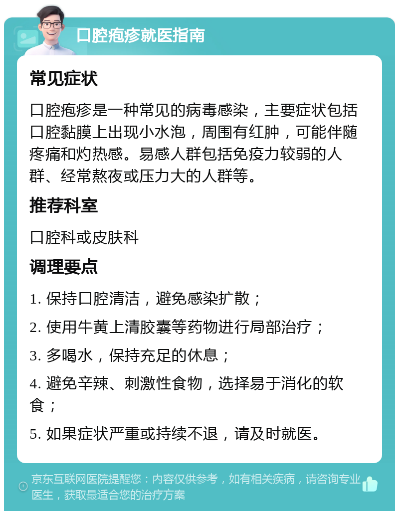 口腔疱疹就医指南 常见症状 口腔疱疹是一种常见的病毒感染，主要症状包括口腔黏膜上出现小水泡，周围有红肿，可能伴随疼痛和灼热感。易感人群包括免疫力较弱的人群、经常熬夜或压力大的人群等。 推荐科室 口腔科或皮肤科 调理要点 1. 保持口腔清洁，避免感染扩散； 2. 使用牛黄上清胶囊等药物进行局部治疗； 3. 多喝水，保持充足的休息； 4. 避免辛辣、刺激性食物，选择易于消化的软食； 5. 如果症状严重或持续不退，请及时就医。