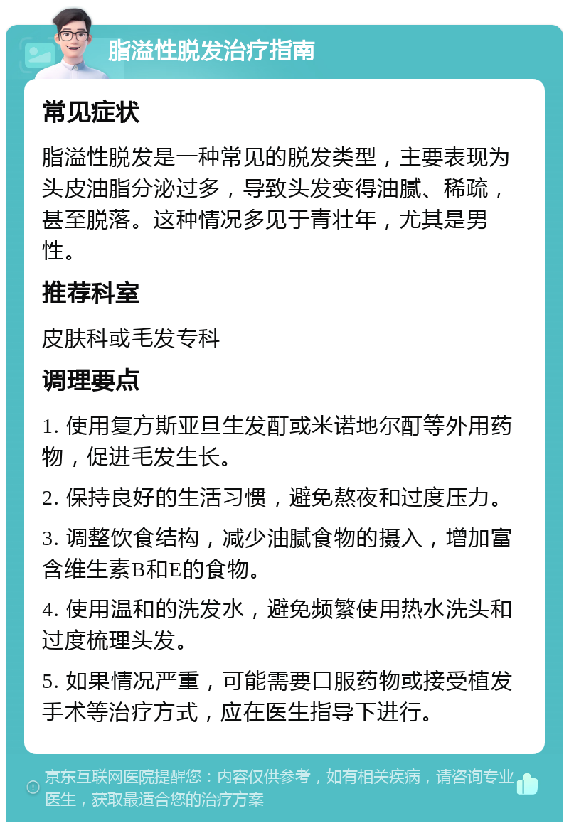 脂溢性脱发治疗指南 常见症状 脂溢性脱发是一种常见的脱发类型，主要表现为头皮油脂分泌过多，导致头发变得油腻、稀疏，甚至脱落。这种情况多见于青壮年，尤其是男性。 推荐科室 皮肤科或毛发专科 调理要点 1. 使用复方斯亚旦生发酊或米诺地尔酊等外用药物，促进毛发生长。 2. 保持良好的生活习惯，避免熬夜和过度压力。 3. 调整饮食结构，减少油腻食物的摄入，增加富含维生素B和E的食物。 4. 使用温和的洗发水，避免频繁使用热水洗头和过度梳理头发。 5. 如果情况严重，可能需要口服药物或接受植发手术等治疗方式，应在医生指导下进行。