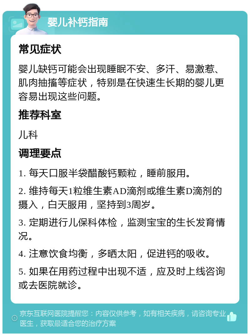 婴儿补钙指南 常见症状 婴儿缺钙可能会出现睡眠不安、多汗、易激惹、肌肉抽搐等症状，特别是在快速生长期的婴儿更容易出现这些问题。 推荐科室 儿科 调理要点 1. 每天口服半袋醋酸钙颗粒，睡前服用。 2. 维持每天1粒维生素AD滴剂或维生素D滴剂的摄入，白天服用，坚持到3周岁。 3. 定期进行儿保科体检，监测宝宝的生长发育情况。 4. 注意饮食均衡，多晒太阳，促进钙的吸收。 5. 如果在用药过程中出现不适，应及时上线咨询或去医院就诊。