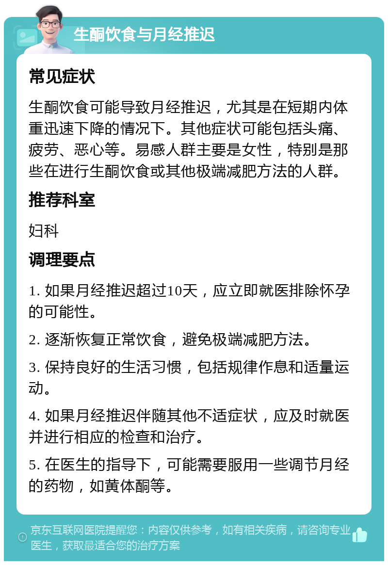 生酮饮食与月经推迟 常见症状 生酮饮食可能导致月经推迟，尤其是在短期内体重迅速下降的情况下。其他症状可能包括头痛、疲劳、恶心等。易感人群主要是女性，特别是那些在进行生酮饮食或其他极端减肥方法的人群。 推荐科室 妇科 调理要点 1. 如果月经推迟超过10天，应立即就医排除怀孕的可能性。 2. 逐渐恢复正常饮食，避免极端减肥方法。 3. 保持良好的生活习惯，包括规律作息和适量运动。 4. 如果月经推迟伴随其他不适症状，应及时就医并进行相应的检查和治疗。 5. 在医生的指导下，可能需要服用一些调节月经的药物，如黄体酮等。