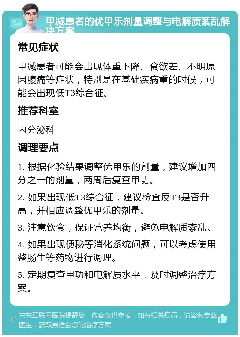 甲减患者的优甲乐剂量调整与电解质紊乱解决方案 常见症状 甲减患者可能会出现体重下降、食欲差、不明原因腹痛等症状，特别是在基础疾病重的时候，可能会出现低T3综合征。 推荐科室 内分泌科 调理要点 1. 根据化验结果调整优甲乐的剂量，建议增加四分之一的剂量，两周后复查甲功。 2. 如果出现低T3综合征，建议检查反T3是否升高，并相应调整优甲乐的剂量。 3. 注意饮食，保证营养均衡，避免电解质紊乱。 4. 如果出现便秘等消化系统问题，可以考虑使用整肠生等药物进行调理。 5. 定期复查甲功和电解质水平，及时调整治疗方案。