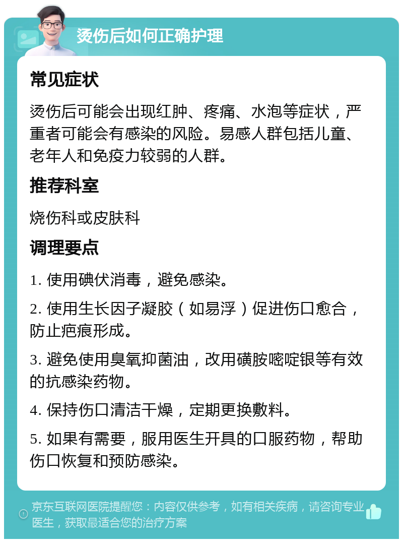 烫伤后如何正确护理 常见症状 烫伤后可能会出现红肿、疼痛、水泡等症状，严重者可能会有感染的风险。易感人群包括儿童、老年人和免疫力较弱的人群。 推荐科室 烧伤科或皮肤科 调理要点 1. 使用碘伏消毒，避免感染。 2. 使用生长因子凝胶（如易浮）促进伤口愈合，防止疤痕形成。 3. 避免使用臭氧抑菌油，改用磺胺嘧啶银等有效的抗感染药物。 4. 保持伤口清洁干燥，定期更换敷料。 5. 如果有需要，服用医生开具的口服药物，帮助伤口恢复和预防感染。