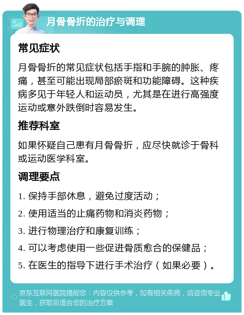 月骨骨折的治疗与调理 常见症状 月骨骨折的常见症状包括手指和手腕的肿胀、疼痛，甚至可能出现局部瘀斑和功能障碍。这种疾病多见于年轻人和运动员，尤其是在进行高强度运动或意外跌倒时容易发生。 推荐科室 如果怀疑自己患有月骨骨折，应尽快就诊于骨科或运动医学科室。 调理要点 1. 保持手部休息，避免过度活动； 2. 使用适当的止痛药物和消炎药物； 3. 进行物理治疗和康复训练； 4. 可以考虑使用一些促进骨质愈合的保健品； 5. 在医生的指导下进行手术治疗（如果必要）。