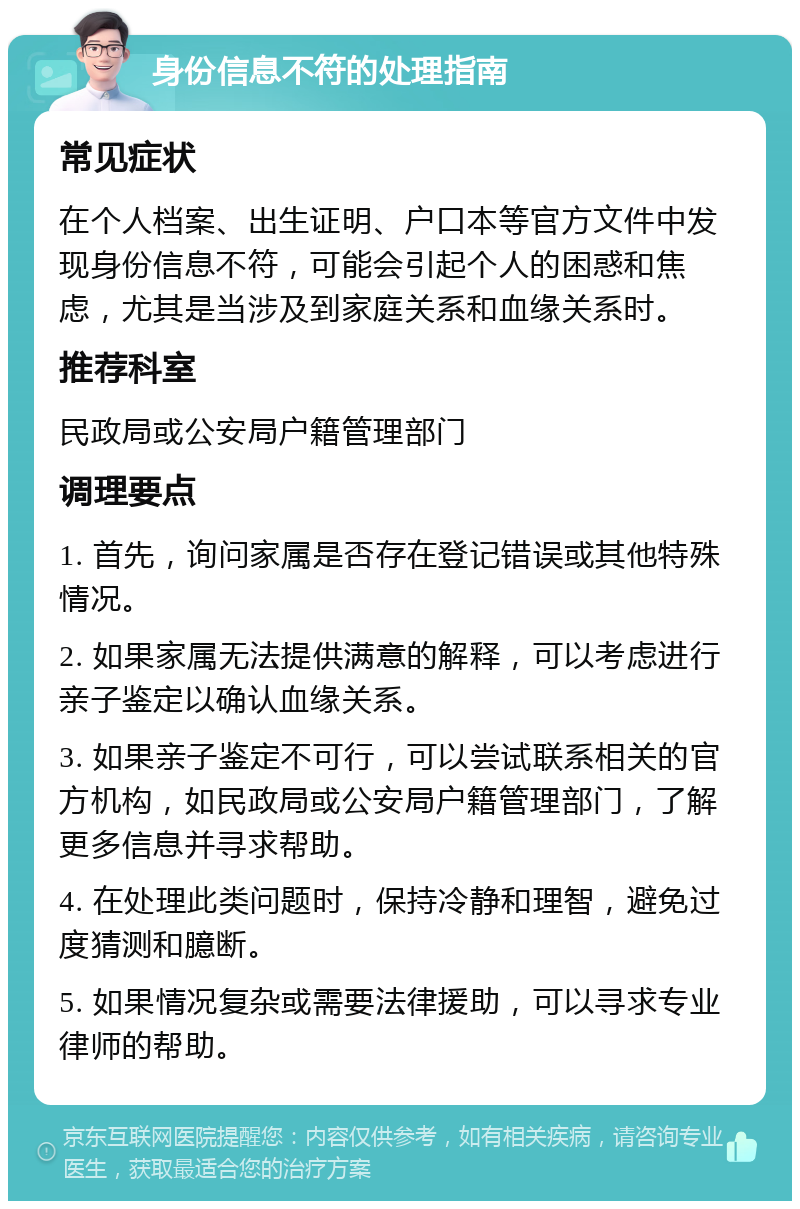 身份信息不符的处理指南 常见症状 在个人档案、出生证明、户口本等官方文件中发现身份信息不符，可能会引起个人的困惑和焦虑，尤其是当涉及到家庭关系和血缘关系时。 推荐科室 民政局或公安局户籍管理部门 调理要点 1. 首先，询问家属是否存在登记错误或其他特殊情况。 2. 如果家属无法提供满意的解释，可以考虑进行亲子鉴定以确认血缘关系。 3. 如果亲子鉴定不可行，可以尝试联系相关的官方机构，如民政局或公安局户籍管理部门，了解更多信息并寻求帮助。 4. 在处理此类问题时，保持冷静和理智，避免过度猜测和臆断。 5. 如果情况复杂或需要法律援助，可以寻求专业律师的帮助。