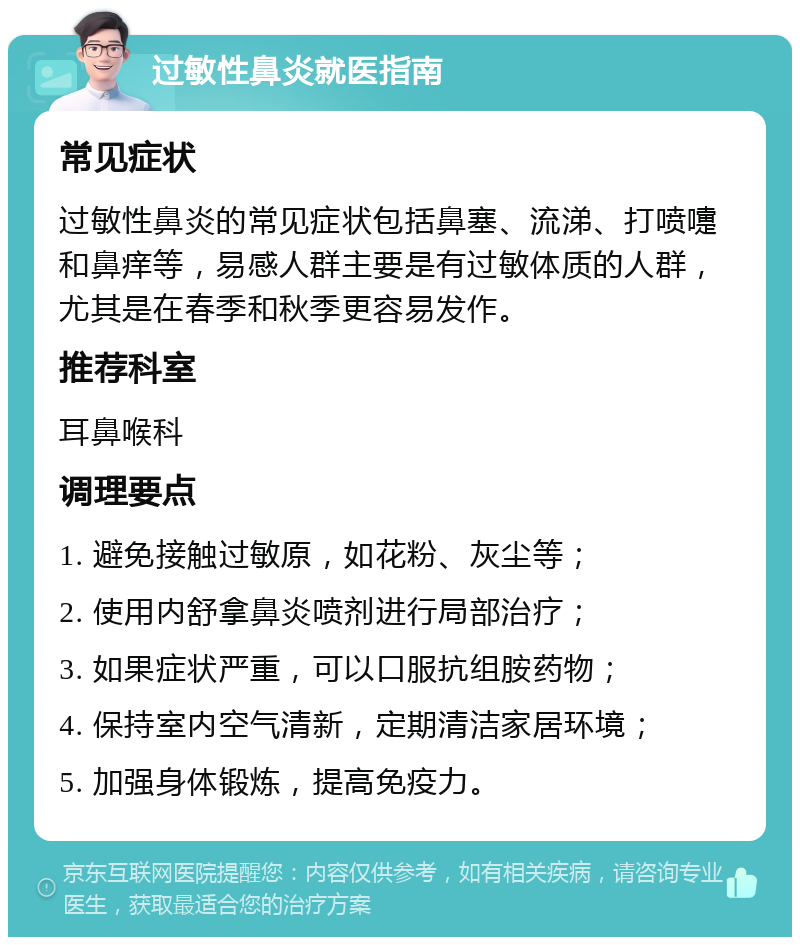 过敏性鼻炎就医指南 常见症状 过敏性鼻炎的常见症状包括鼻塞、流涕、打喷嚏和鼻痒等，易感人群主要是有过敏体质的人群，尤其是在春季和秋季更容易发作。 推荐科室 耳鼻喉科 调理要点 1. 避免接触过敏原，如花粉、灰尘等； 2. 使用内舒拿鼻炎喷剂进行局部治疗； 3. 如果症状严重，可以口服抗组胺药物； 4. 保持室内空气清新，定期清洁家居环境； 5. 加强身体锻炼，提高免疫力。