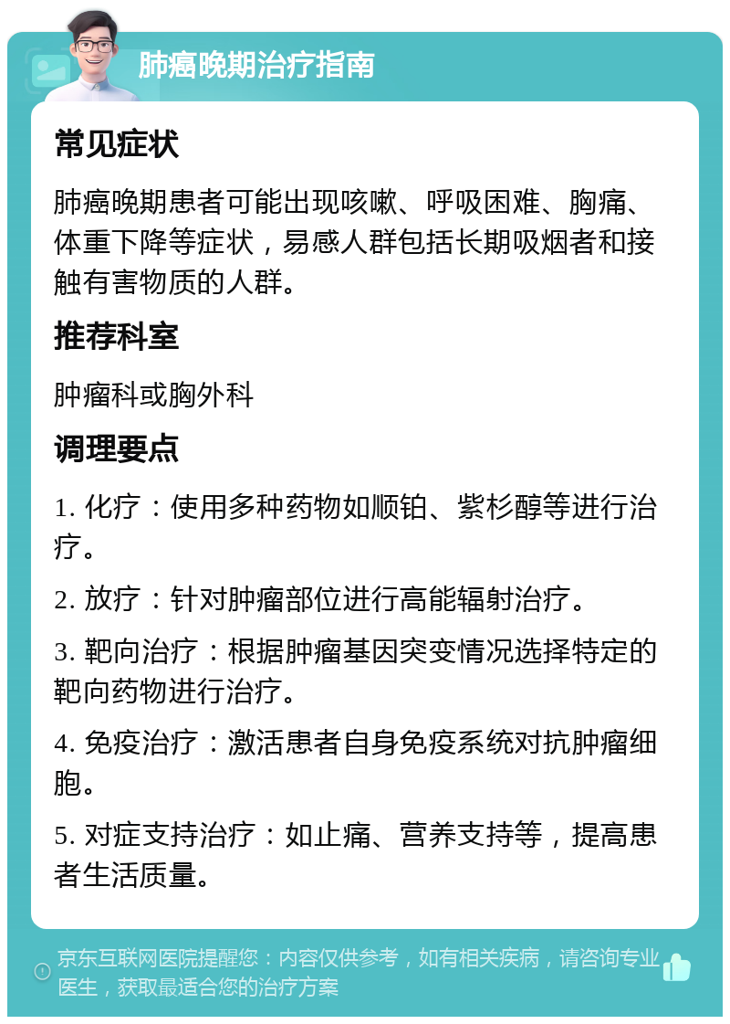 肺癌晚期治疗指南 常见症状 肺癌晚期患者可能出现咳嗽、呼吸困难、胸痛、体重下降等症状，易感人群包括长期吸烟者和接触有害物质的人群。 推荐科室 肿瘤科或胸外科 调理要点 1. 化疗：使用多种药物如顺铂、紫杉醇等进行治疗。 2. 放疗：针对肿瘤部位进行高能辐射治疗。 3. 靶向治疗：根据肿瘤基因突变情况选择特定的靶向药物进行治疗。 4. 免疫治疗：激活患者自身免疫系统对抗肿瘤细胞。 5. 对症支持治疗：如止痛、营养支持等，提高患者生活质量。