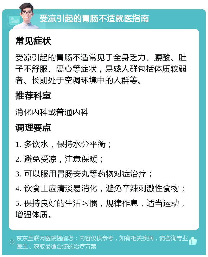 受凉引起的胃肠不适就医指南 常见症状 受凉引起的胃肠不适常见于全身乏力、腰酸、肚子不舒服、恶心等症状，易感人群包括体质较弱者、长期处于空调环境中的人群等。 推荐科室 消化内科或普通内科 调理要点 1. 多饮水，保持水分平衡； 2. 避免受凉，注意保暖； 3. 可以服用胃肠安丸等药物对症治疗； 4. 饮食上应清淡易消化，避免辛辣刺激性食物； 5. 保持良好的生活习惯，规律作息，适当运动，增强体质。