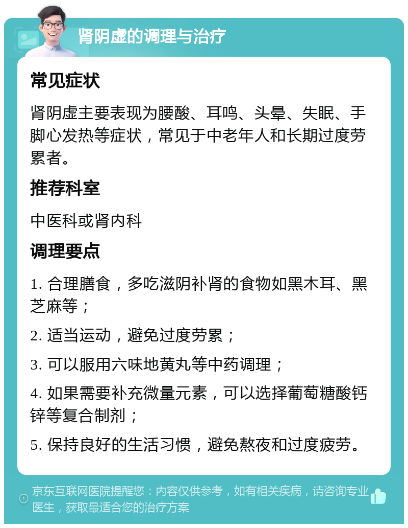 肾阴虚的调理与治疗 常见症状 肾阴虚主要表现为腰酸、耳鸣、头晕、失眠、手脚心发热等症状，常见于中老年人和长期过度劳累者。 推荐科室 中医科或肾内科 调理要点 1. 合理膳食，多吃滋阴补肾的食物如黑木耳、黑芝麻等； 2. 适当运动，避免过度劳累； 3. 可以服用六味地黄丸等中药调理； 4. 如果需要补充微量元素，可以选择葡萄糖酸钙锌等复合制剂； 5. 保持良好的生活习惯，避免熬夜和过度疲劳。