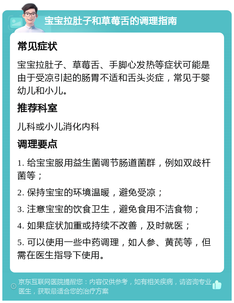 宝宝拉肚子和草莓舌的调理指南 常见症状 宝宝拉肚子、草莓舌、手脚心发热等症状可能是由于受凉引起的肠胃不适和舌头炎症，常见于婴幼儿和小儿。 推荐科室 儿科或小儿消化内科 调理要点 1. 给宝宝服用益生菌调节肠道菌群，例如双歧杆菌等； 2. 保持宝宝的环境温暖，避免受凉； 3. 注意宝宝的饮食卫生，避免食用不洁食物； 4. 如果症状加重或持续不改善，及时就医； 5. 可以使用一些中药调理，如人参、黄芪等，但需在医生指导下使用。